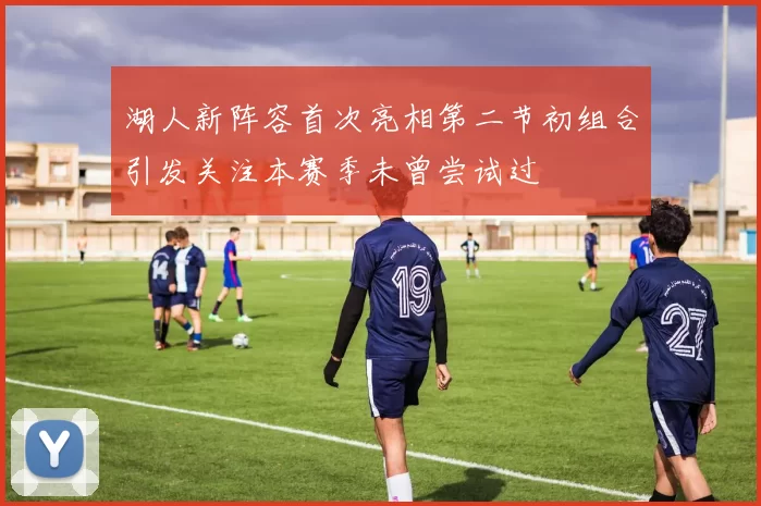 湖人新阵容首次亮相第二节初组合引发关注本赛季未曾尝试过