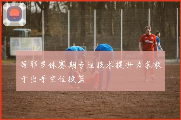 蒂耶罗休赛期专注技术提升力求敢于出手空位投篮