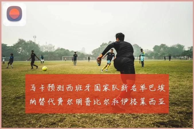 马卡预测西班牙国家队新名单巴埃纳替代费尔明普比尔和伊格莱西亚斯入选