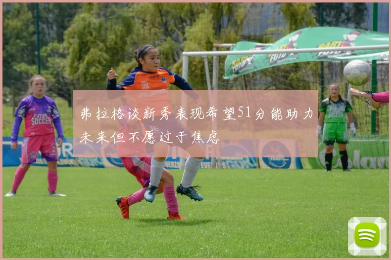 弗拉格谈新秀表现希望51分能助力未来但不愿过于焦虑