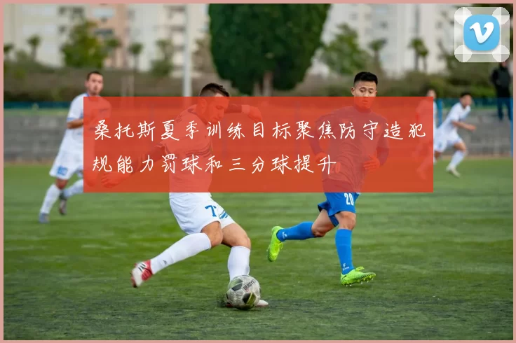 桑托斯夏季训练目标聚焦防守造犯规能力罚球和三分球提升