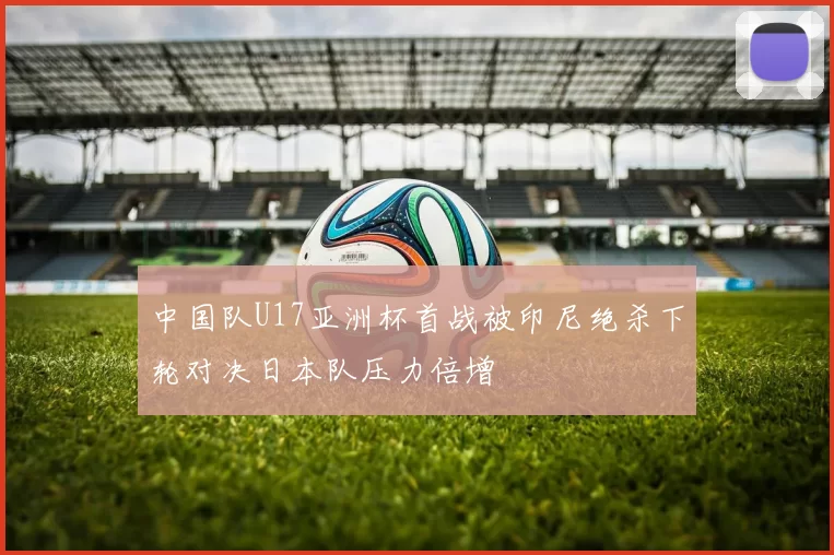 中国队U17亚洲杯首战被印尼绝杀下轮对决日本队压力倍增