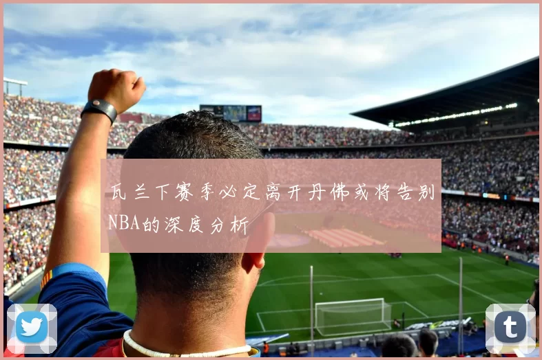 瓦兰下赛季必定离开丹佛或将告别NBA的深度分析