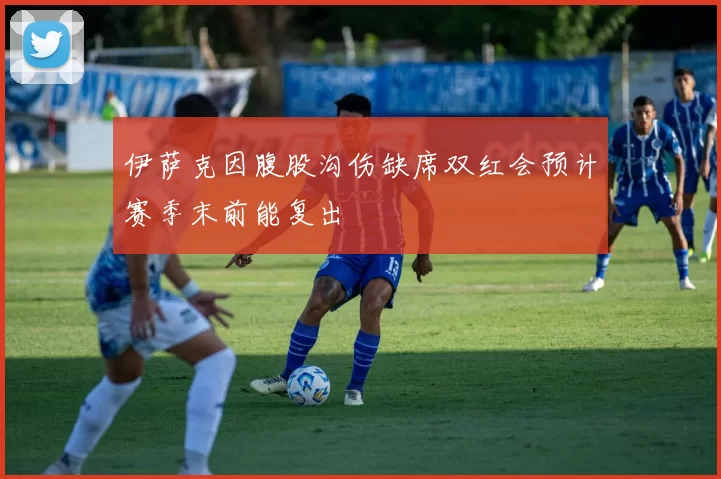 伊萨克因腹股沟伤缺席双红会预计赛季末前能复出