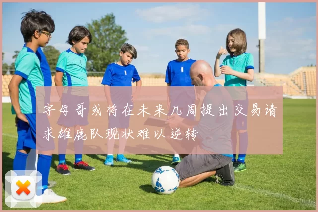 字母哥或将在未来几周提出交易请求雄鹿队现状难以逆转