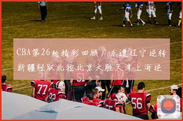 CBA第26轮精彩回顾广东遭辽宁逆转新疆轻取北控北京大胜天津上海逆转青岛展现实力