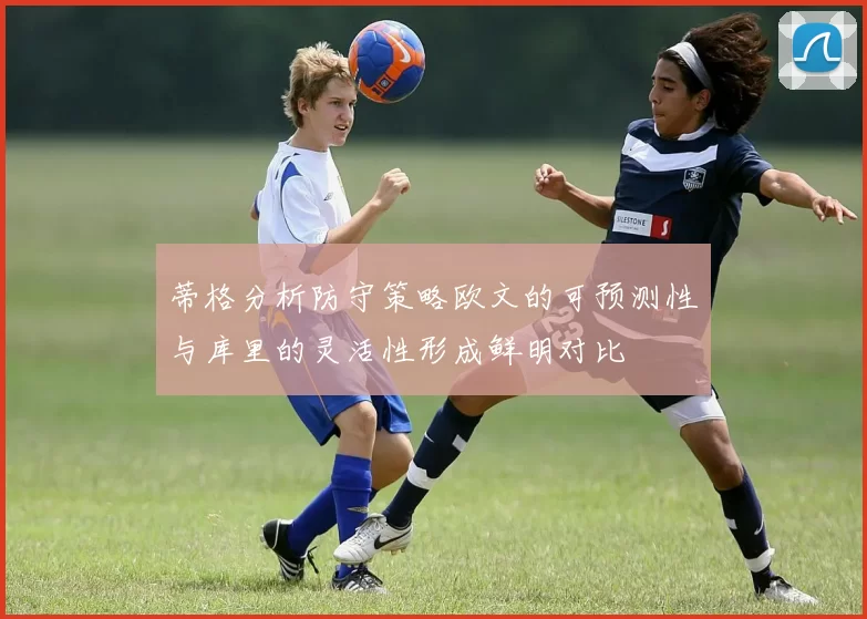 蒂格分析防守策略欧文的可预测性与库里的灵活性形成鲜明对比
