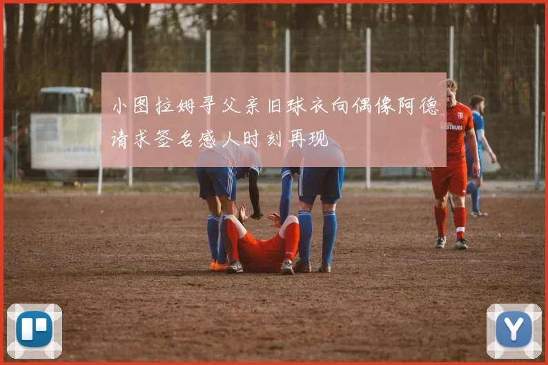 小图拉姆寻父亲旧球衣向偶像阿德请求签名感人时刻再现