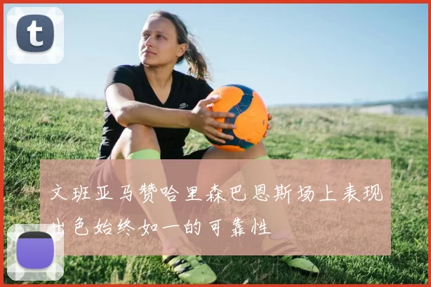 文班亚马赞哈里森巴恩斯场上表现出色始终如一的可靠性