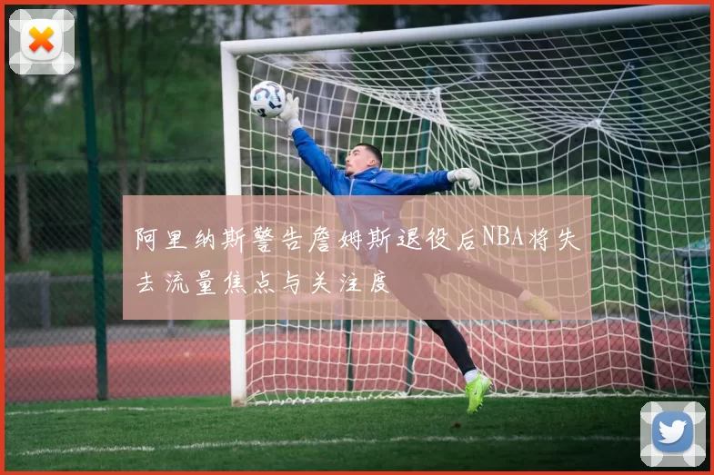 阿里纳斯警告詹姆斯退役后NBA将失去流量焦点与关注度