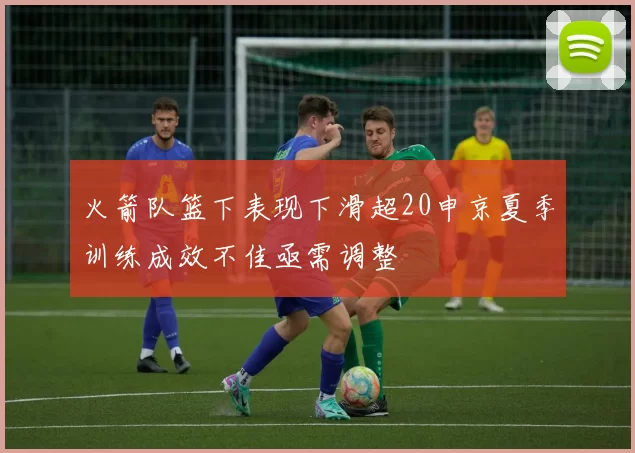 火箭队篮下表现下滑超20申京夏季训练成效不佳亟需调整
