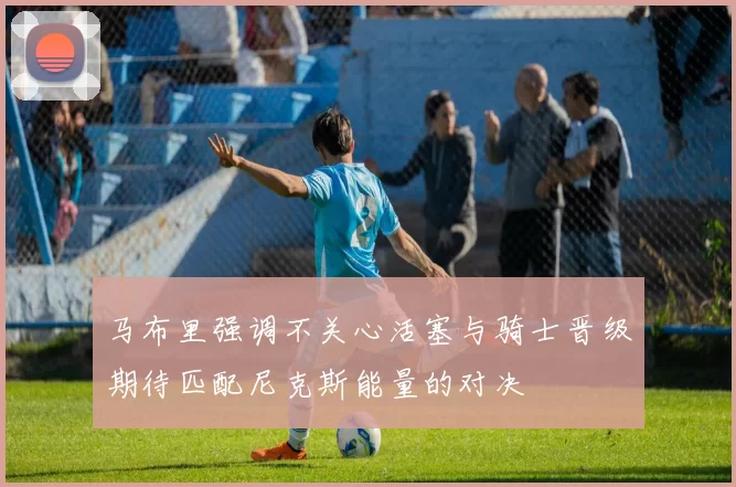 马布里强调不关心活塞与骑士晋级期待匹配尼克斯能量的对决